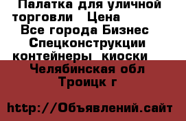 Палатка для уличной торговли › Цена ­ 6 000 - Все города Бизнес » Спецконструкции, контейнеры, киоски   . Челябинская обл.,Троицк г.